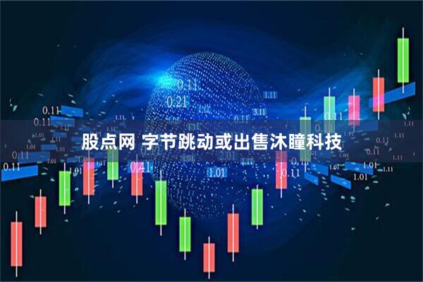 股点网 字节跳动或出售沐瞳科技