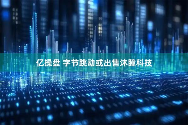 亿操盘 字节跳动或出售沐瞳科技
