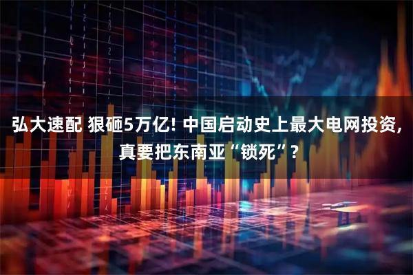 弘大速配 狠砸5万亿! 中国启动史上最大电网投资, 真要把东南亚“锁死”?