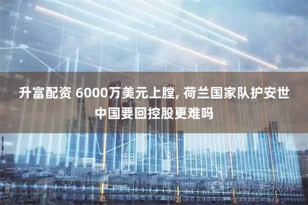 升富配资 6000万美元上膛, 荷兰国家队护安世中国要回控股更难吗
