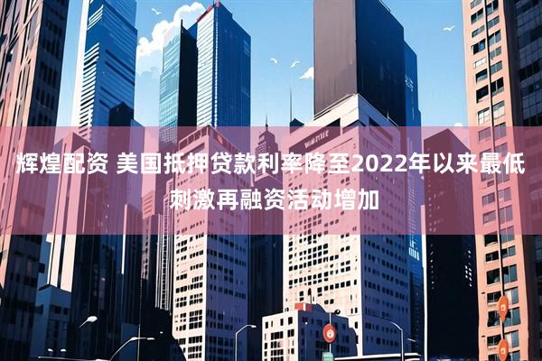 辉煌配资 美国抵押贷款利率降至2022年以来最低 刺激再融资活动增加