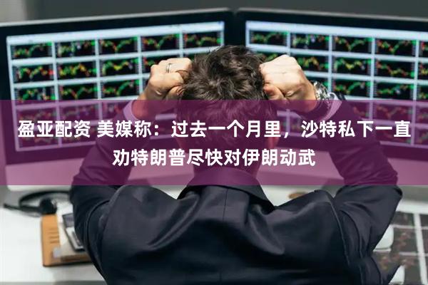 盈亚配资 美媒称：过去一个月里，沙特私下一直劝特朗普尽快对伊朗动武