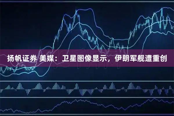 扬帆证券 美媒：卫星图像显示，伊朗军舰遭重创