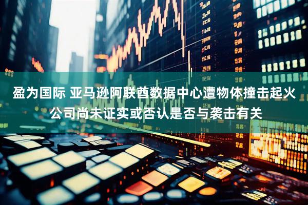 盈为国际 亚马逊阿联酋数据中心遭物体撞击起火 公司尚未证实或否认是否与袭击有关