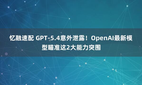 忆融速配 GPT-5.4意外泄露！OpenAI最新模型瞄准这2大能力突围