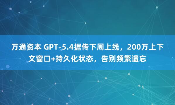 万通资本 GPT-5.4据传下周上线，200万上下文窗口+持久化状态，告别频繁遗忘