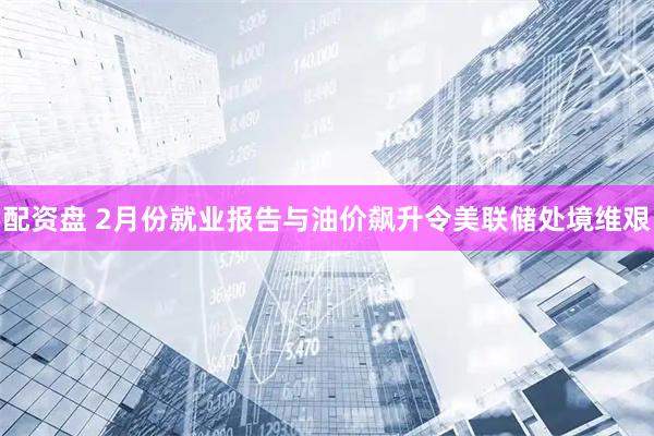 配资盘 2月份就业报告与油价飙升令美联储处境维艰
