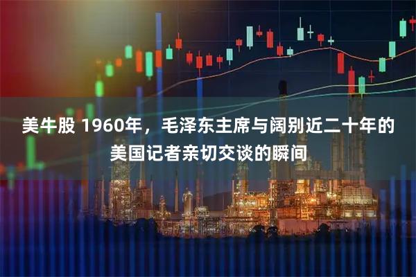 美牛股 1960年，毛泽东主席与阔别近二十年的美国记者亲切交谈的瞬间
