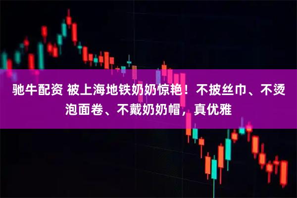 驰牛配资 被上海地铁奶奶惊艳！不披丝巾、不烫泡面卷、不戴奶奶帽，真优雅