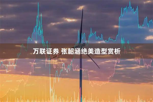 万联证券 张韶涵绝美造型赏析