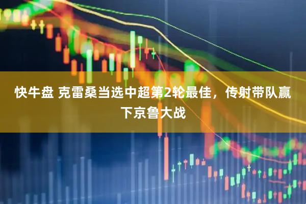 快牛盘 克雷桑当选中超第2轮最佳,传射带队赢下京鲁大战
