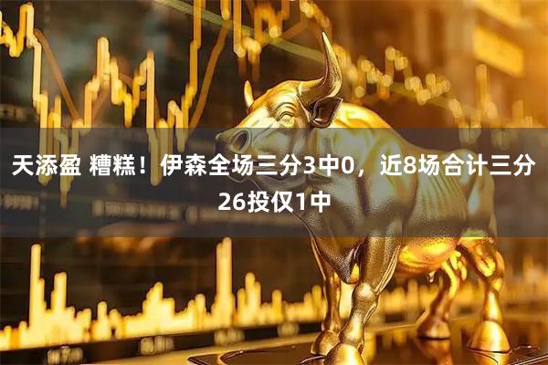 天添盈 糟糕！伊森全场三分3中0，近8场合计三分26投仅1中