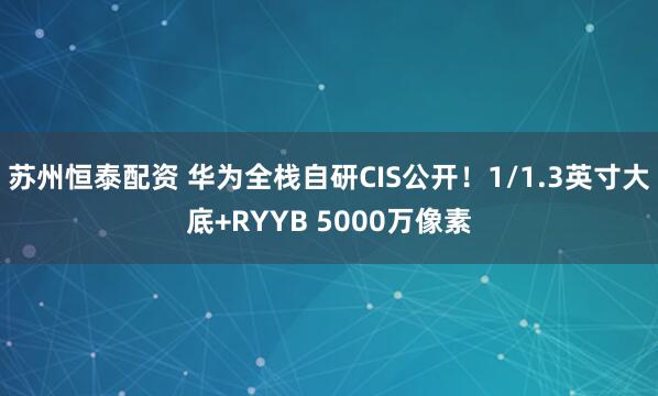 苏州恒泰配资 华为全栈自研CIS公开！1/1.3英寸大底+RYYB 5000万像素