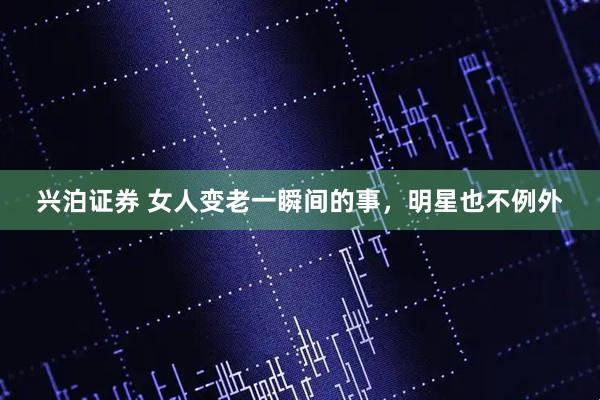 兴泊证券 女人变老一瞬间的事，明星也不例外
