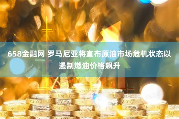 658金融网 罗马尼亚将宣布原油市场危机状态以遏制燃油价格飙升