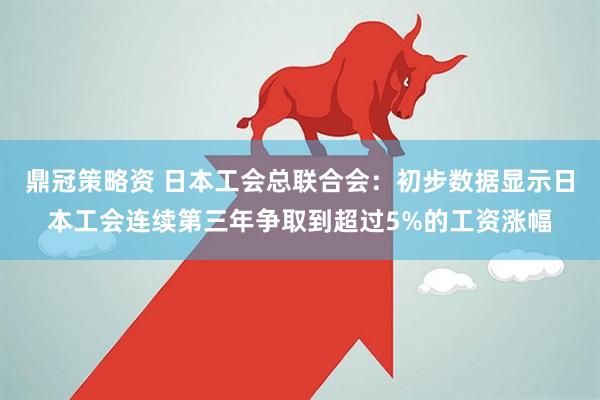 鼎冠策略资 日本工会总联合会：初步数据显示日本工会连续第三年争取到超过5%的工资涨幅