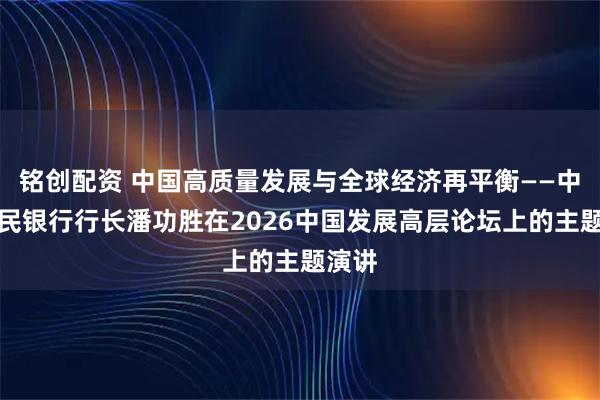 铭创配资 中国高质量发展与全球经济再平衡——中国人民银行行长潘功胜在2026中国发展高层论坛上的主题演讲