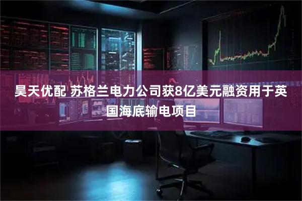 昊天优配 苏格兰电力公司获8亿美元融资用于英国海底输电项目