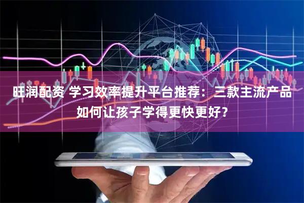 旺润配资 学习效率提升平台推荐：三款主流产品如何让孩子学得更快更好？