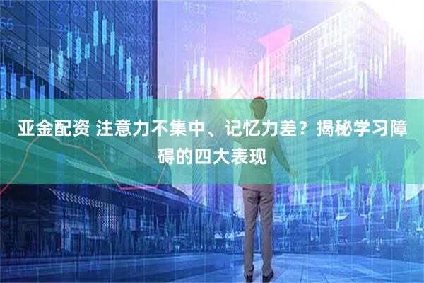 亚金配资 注意力不集中、记忆力差？揭秘学习障碍的四大表现