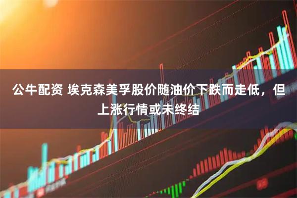 公牛配资 埃克森美孚股价随油价下跌而走低，但上涨行情或未终结