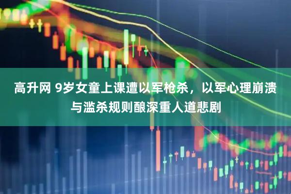 高升网 9岁女童上课遭以军枪杀，以军心理崩溃与滥杀规则酿深重人道悲剧