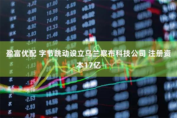 盈富优配 字节跳动设立乌兰察布科技公司 注册资本17亿