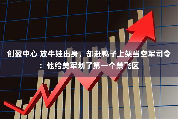 创盈中心 放牛娃出身，却赶鸭子上架当空军司令：他给美军划了第一个禁飞区