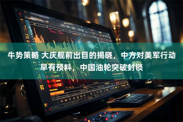 牛势策略 大庆舰前出目的揭晓，中方对美军行动早有预料，中国油轮突破封锁