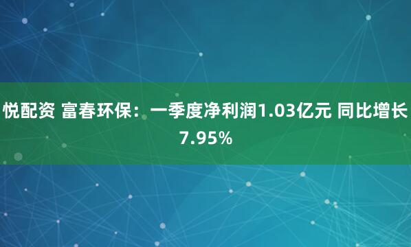 悦配资 富春环保：一季度净利润1.03亿元 同比增长7.95%
