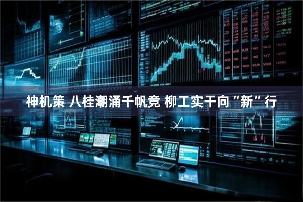 神机策 八桂潮涌千帆竞 柳工实干向“新”行