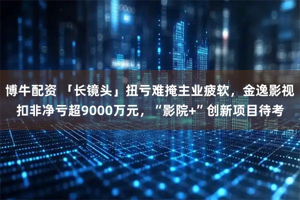 博牛配资 「长镜头」扭亏难掩主业疲软，金逸影视扣非净亏超9000万元，“影院+”创新项目待考