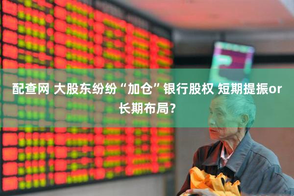 配查网 大股东纷纷“加仓”银行股权 短期提振or长期布局?