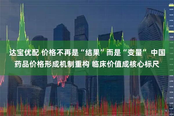 达宝优配 价格不再是“结果”而是“变量” 中国药品价格形成机制重构 临床价值成核心标尺