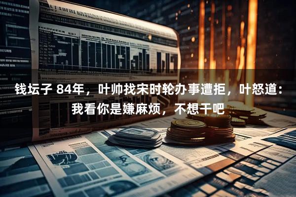 钱坛子 84年，叶帅找宋时轮办事遭拒，叶怒道：我看你是嫌麻烦，不想干吧