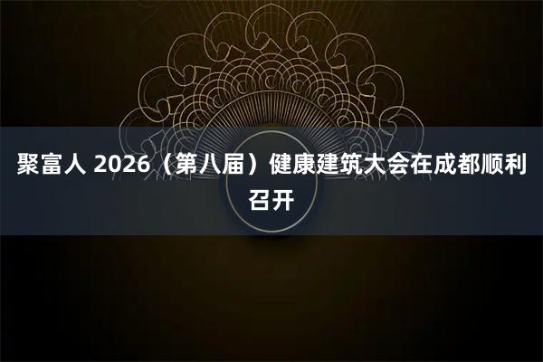 聚富人 2026（第八届）健康建筑大会在成都顺利召开