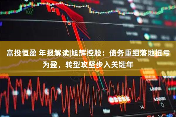 富投恒盈 年报解读|旭辉控股：债务重组落地扭亏为盈，转型攻坚步入关键年