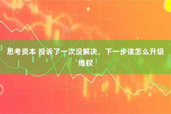 思考资本 投诉了一次没解决，下一步该怎么升级维权