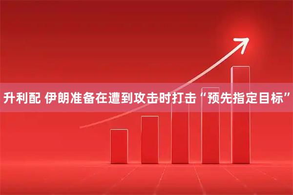 升利配 伊朗准备在遭到攻击时打击“预先指定目标”