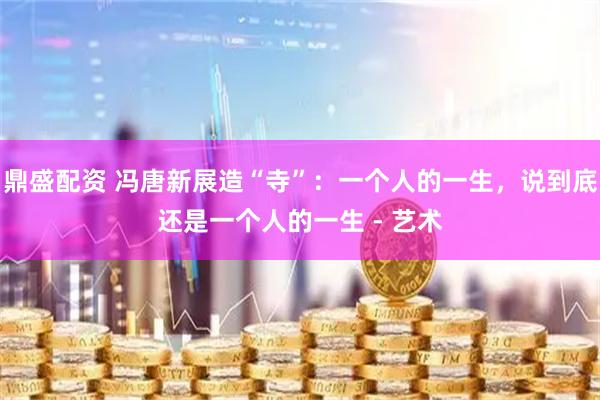 鼎盛配资 冯唐新展造“寺”：一个人的一生，说到底还是一个人的一生 - 艺术
