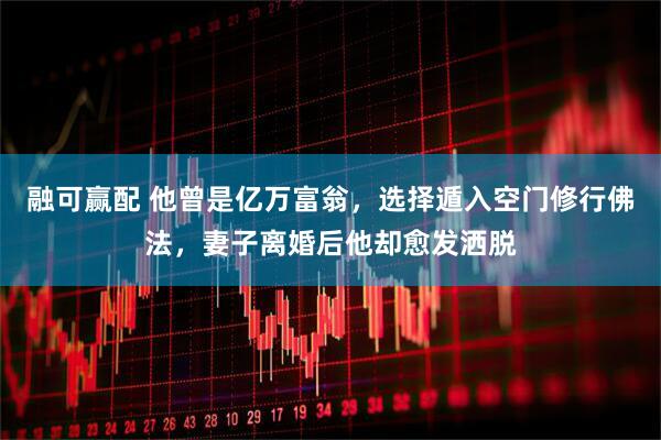 融可赢配 他曾是亿万富翁,选择遁入空门修行佛法,妻子离婚后他却愈发洒脱
