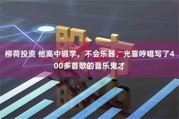 柳荷投资 他高中辍学，不会乐器，光靠哼唱写了400多首歌的音乐鬼才