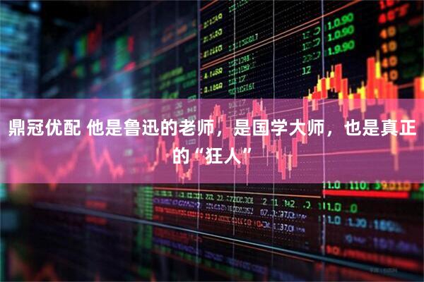 鼎冠优配 他是鲁迅的老师，是国学大师，也是真正的“狂人”