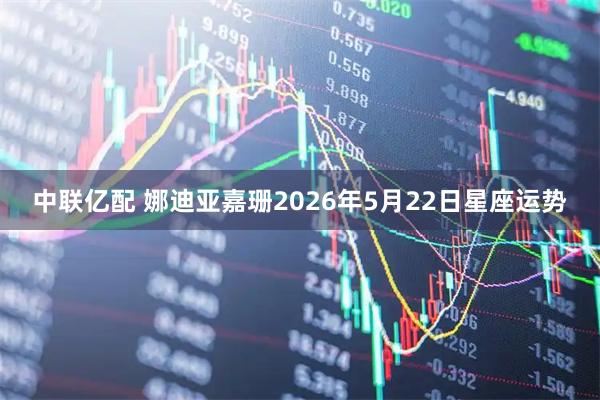 中联亿配 娜迪亚嘉珊2026年5月22日星座运势
