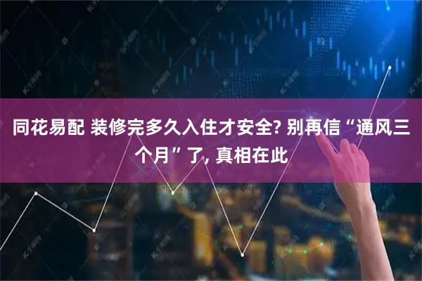 同花易配 装修完多久入住才安全? 别再信“通风三个月”了, 真相在此