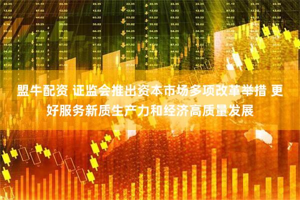 盟牛配资 证监会推出资本市场多项改革举措 更好服务新质生产力和经济高质量发展