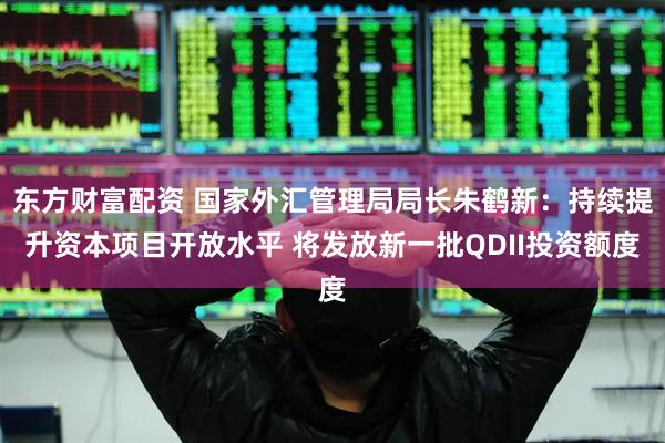 东方财富配资 国家外汇管理局局长朱鹤新：持续提升资本项目开放水平 将发放新一批QDII投资额度