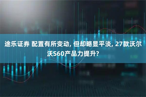 途乐证券 配置有所变动, 但却略显平淡, 27款沃尔沃S60产品力提升?