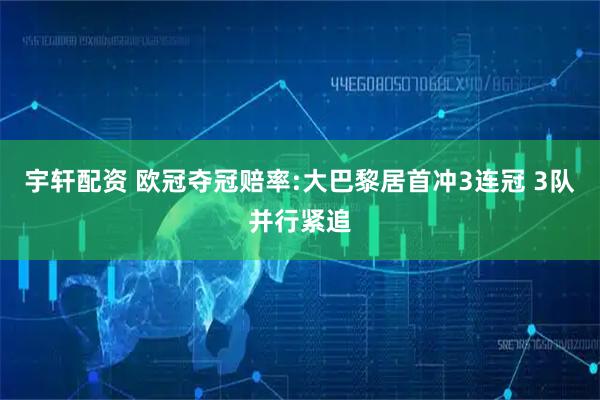 宇轩配资 欧冠夺冠赔率:大巴黎居首冲3连冠 3队并行紧追