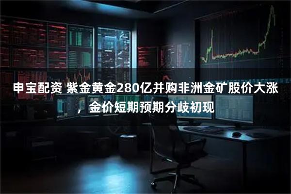 申宝配资 紫金黄金280亿并购非洲金矿股价大涨，金价短期预期分歧初现